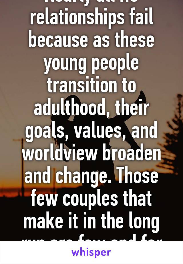 Nearly all HS relationships fail because as these young people transition to adulthood, their goals, values, and worldview broaden and change. Those few couples that make it in the long run are few and far between.