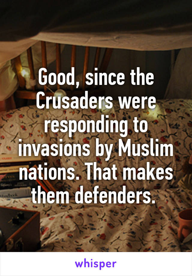 Good, since the Crusaders were responding to invasions by Muslim nations. That makes them defenders. 