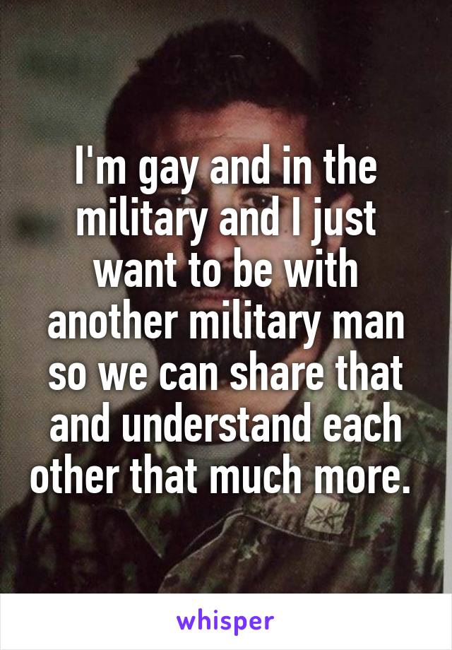 I'm gay and in the military and I just want to be with another military man so we can share that and understand each other that much more. 