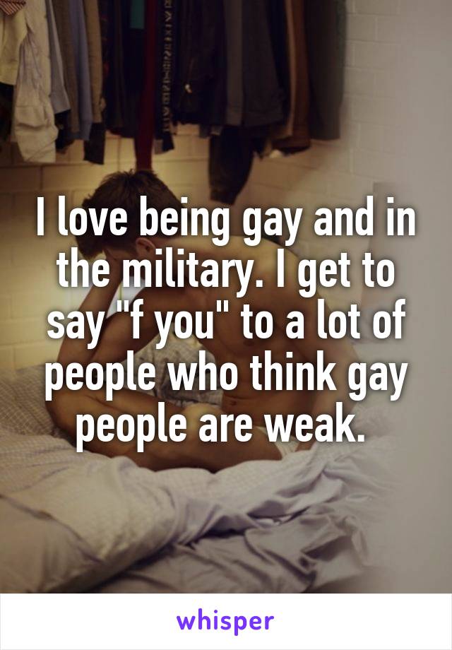 I love being gay and in the military. I get to say "f you" to a lot of people who think gay people are weak. 