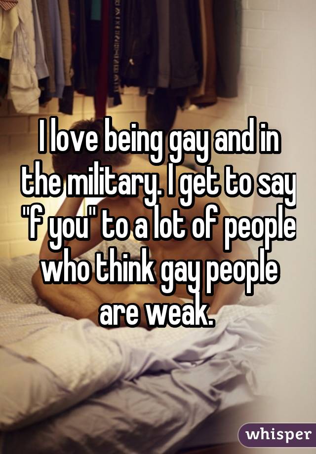 I love being gay and in the military. I get to say 