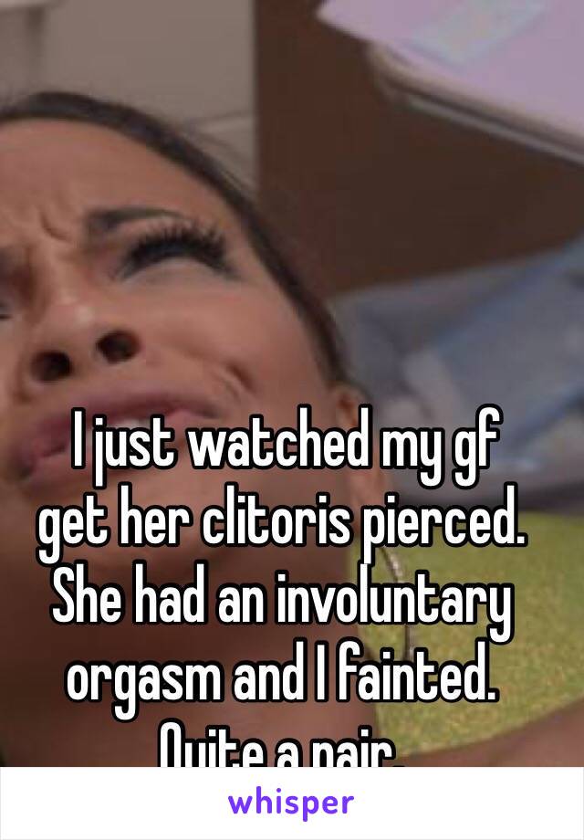  I just watched my gf
get her clitoris pierced.
She had an involuntary orgasm and I fainted.
Quite a pair.