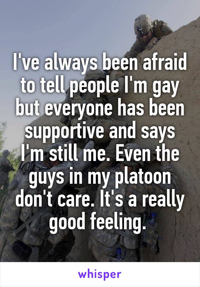 I've always been afraid to tell people I'm gay but everyone has been supportive and says I'm still me. Even the guys in my platoon don't care. It's a really good feeling. 
