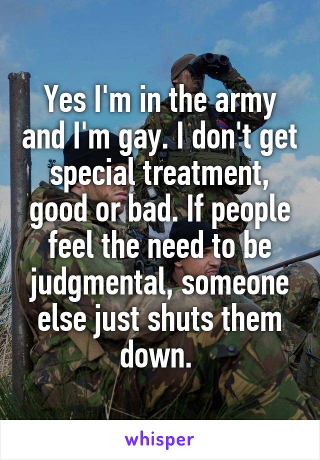 Yes I'm in the army and I'm gay. I don't get special treatment, good or bad. If people feel the need to be judgmental, someone else just shuts them down. 