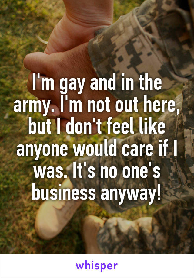 I'm gay and in the army. I'm not out here, but I don't feel like anyone would care if I was. It's no one's business anyway!