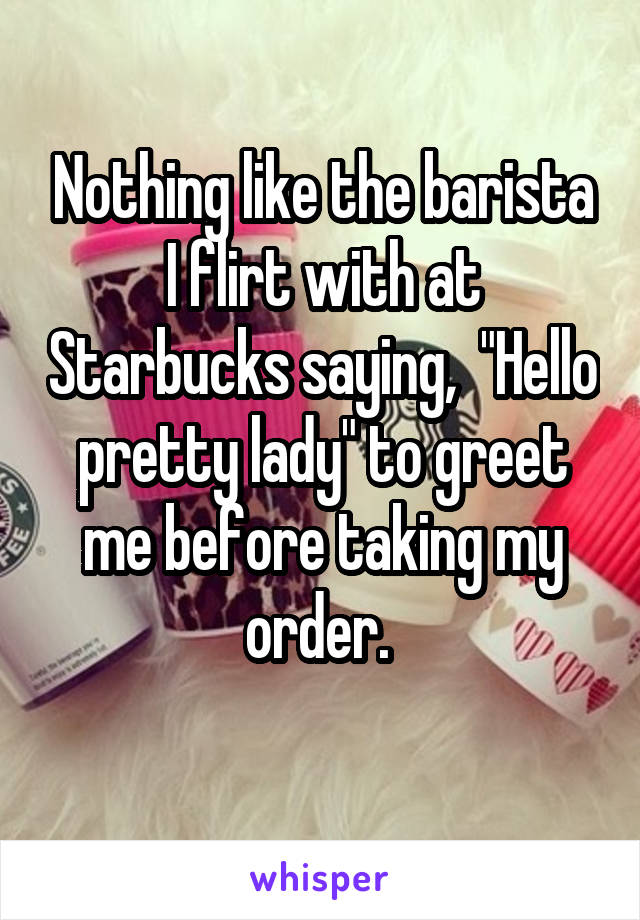 Nothing like the barista I flirt with at Starbucks saying,  "Hello pretty lady" to greet me before taking my order. 
