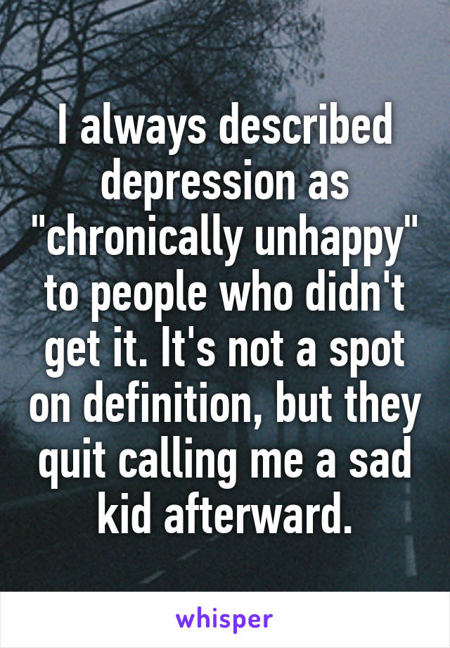 I always described depression as "chronically unhappy" to people who didn't get it. It's not a spot on definition, but they quit calling me a sad kid afterward.