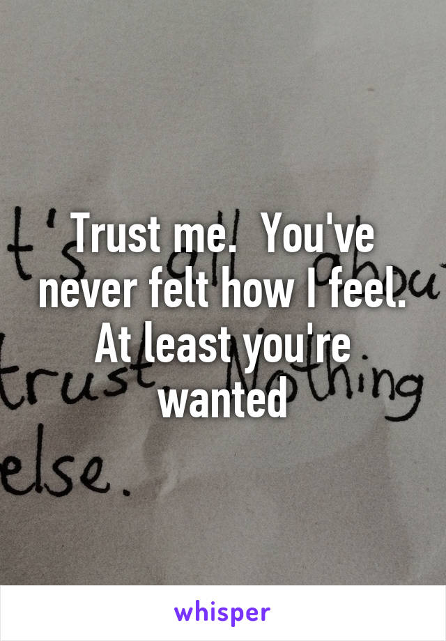 Trust me.  You've never felt how I feel. At least you're wanted