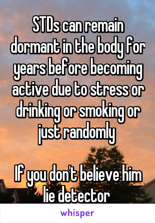 STDs can remain dormant in the body for years before becoming active due to stress or drinking or smoking or just randomly 

If you don't believe him lie detector 