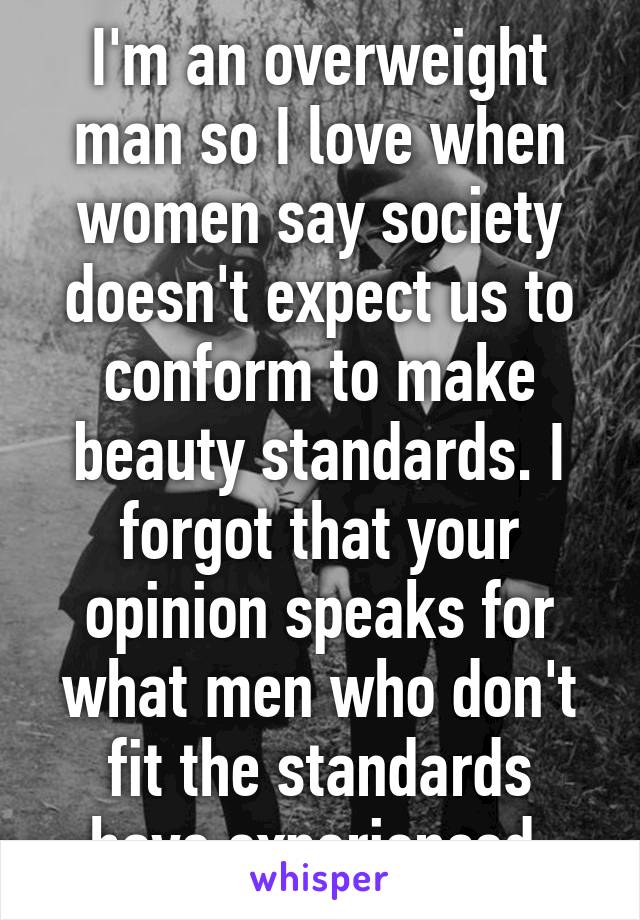 I'm an overweight man so I love when women say society doesn't expect us to conform to make beauty standards. I forgot that your opinion speaks for what men who don't fit the standards have experienced 