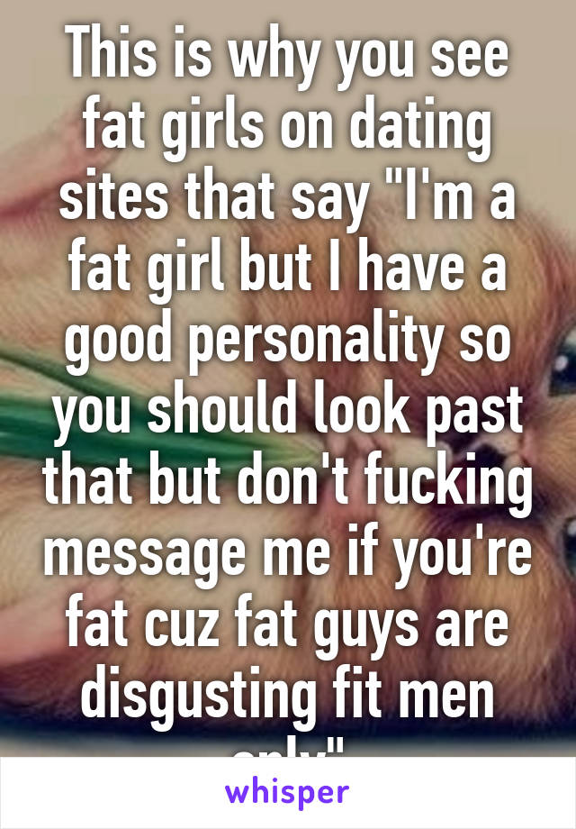 This is why you see fat girls on dating sites that say "I'm a fat girl but I have a good personality so you should look past that but don't fucking message me if you're fat cuz fat guys are disgusting fit men only"