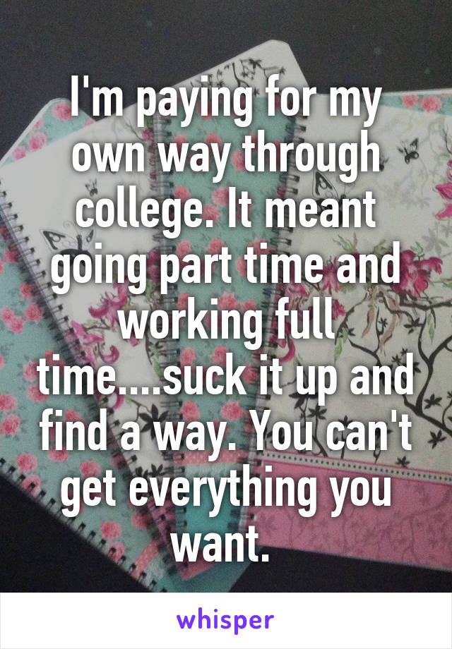 I'm paying for my own way through college. It meant going part time and working full time....suck it up and find a way. You can't get everything you want. 