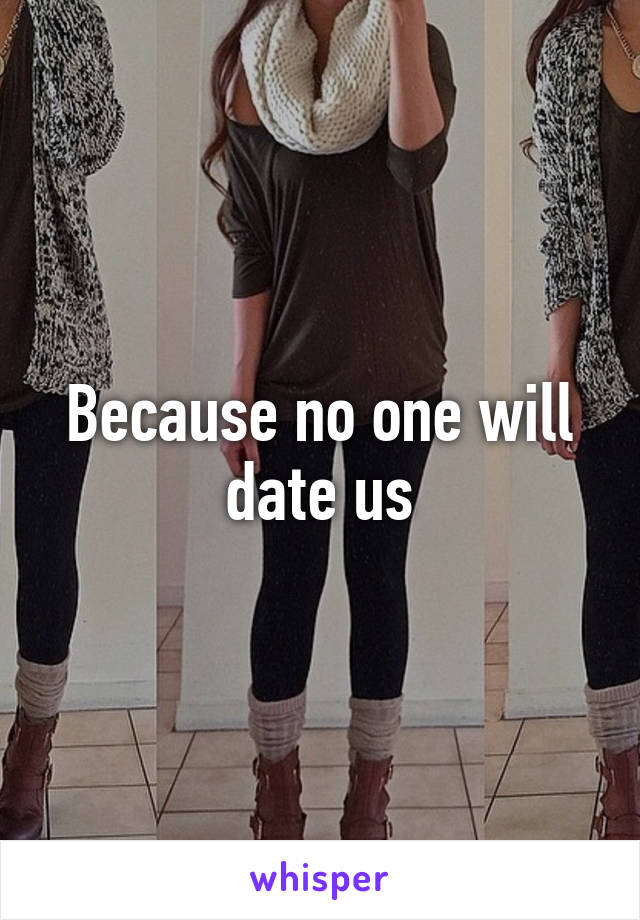 Because no one will date us