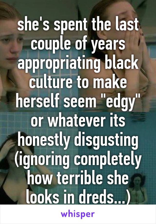 she's spent the last couple of years appropriating black culture to make herself seem "edgy" or whatever its honestly disgusting (ignoring completely how terrible she looks in dreds...)