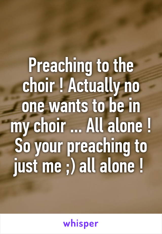 Preaching to the choir ! Actually no one wants to be in my choir ... All alone ! So your preaching to just me ;) all alone ! 