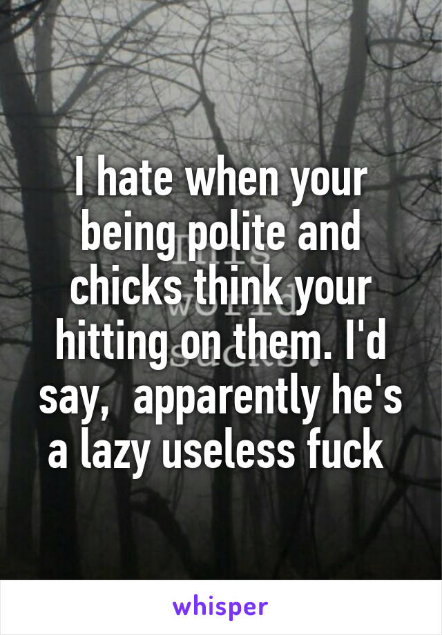 I hate when your being polite and chicks think your hitting on them. I'd say,  apparently he's a lazy useless fuck 