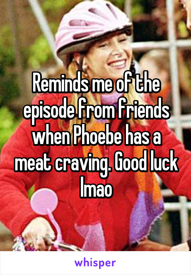 Reminds me of the episode from friends when Phoebe has a meat craving. Good luck lmao