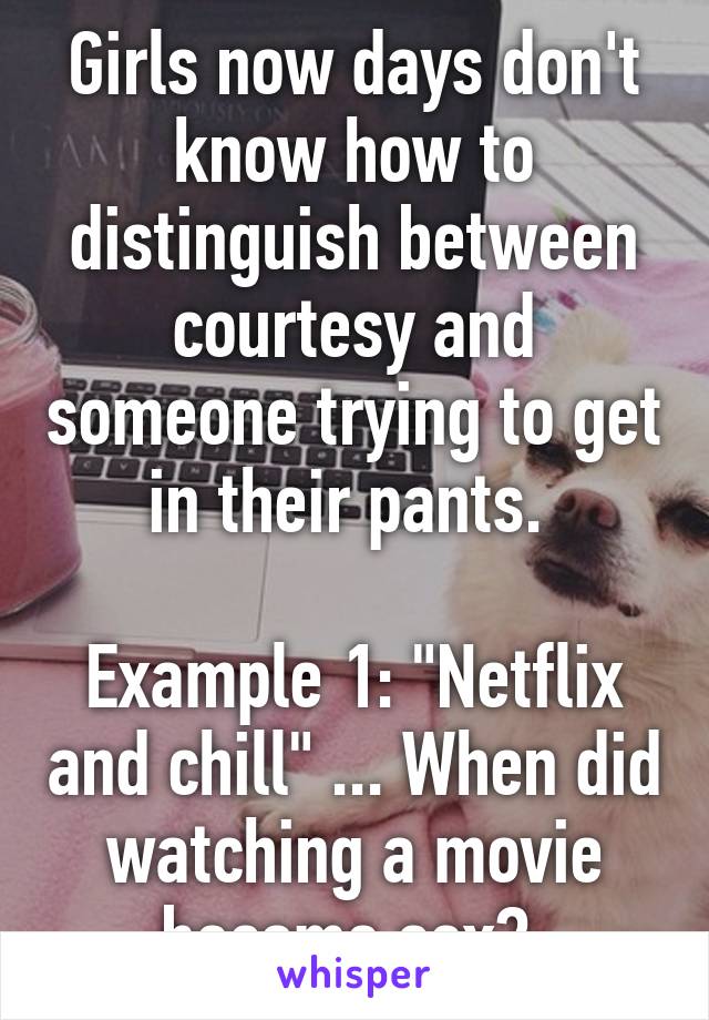 Girls now days don't know how to distinguish between courtesy and someone trying to get in their pants. 

Example 1: "Netflix and chill" ... When did watching a movie become sex? 