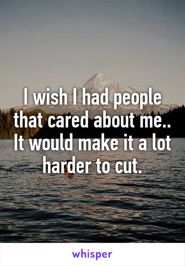 I wish I had people that cared about me.. It would make it a lot harder to cut.
