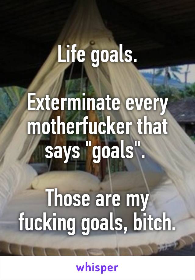 Life goals.

Exterminate every motherfucker that says "goals". 

Those are my fucking goals, bitch.