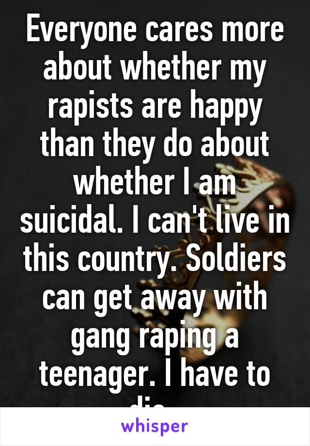 Everyone cares more about whether my rapists are happy than they do about whether I am suicidal. I can't live in this country. Soldiers can get away with gang raping a teenager. I have to die. 