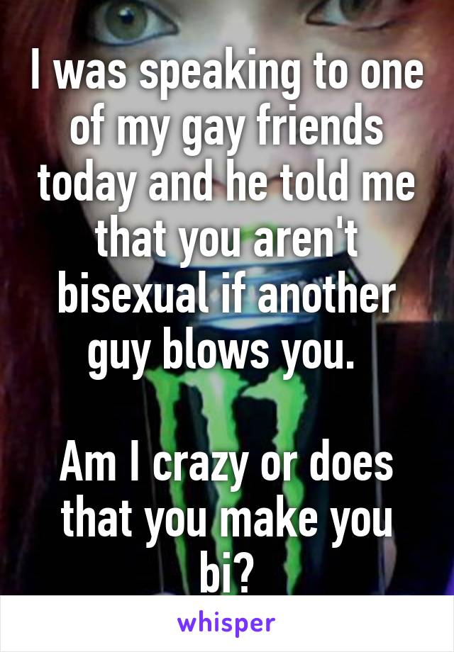 I was speaking to one of my gay friends today and he told me that you aren't bisexual if another guy blows you. 

Am I crazy or does that you make you bi?