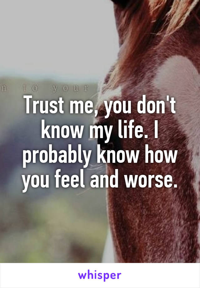 Trust me, you don't know my life. I probably know how you feel and worse.