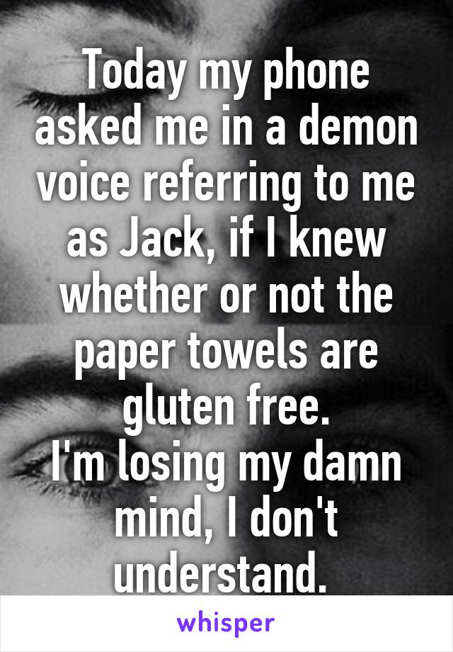 Today my phone asked me in a demon voice referring to me as Jack, if I knew whether or not the paper towels are gluten free.
I'm losing my damn mind, I don't understand. 