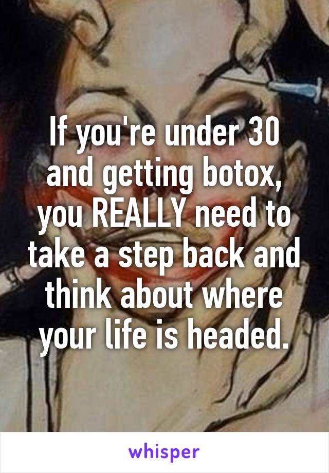 If you're under 30 and getting botox, you REALLY need to take a step back and think about where your life is headed.