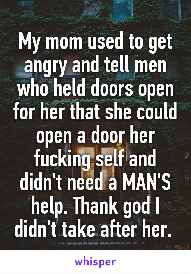 My mom used to get angry and tell men who held doors open for her that she could open a door her fucking self and didn't need a MAN'S help. Thank god I didn't take after her. 