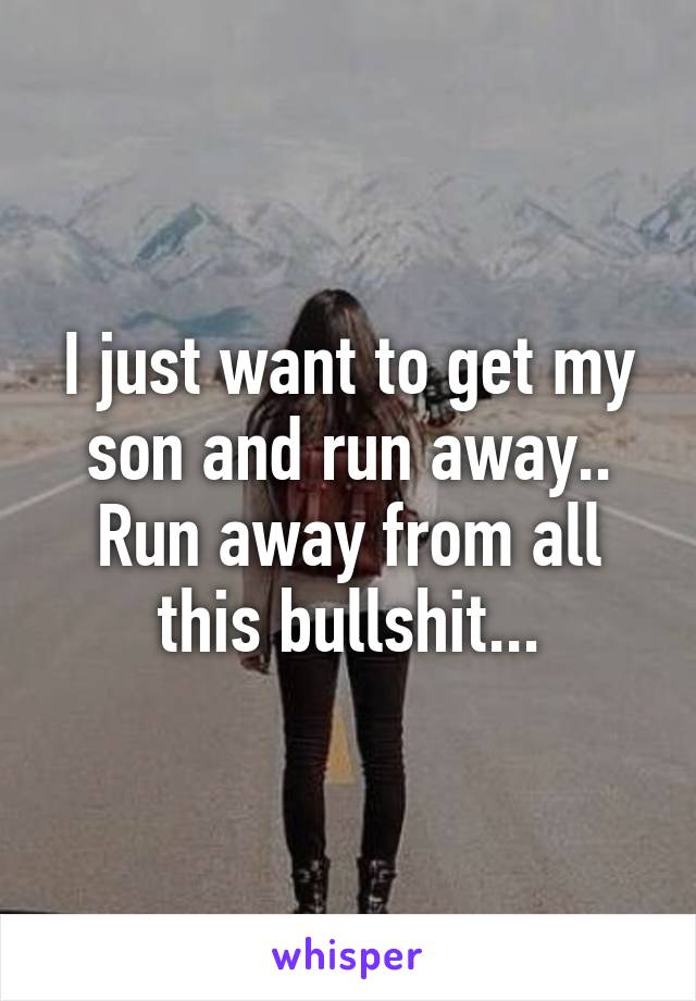 I just want to get my son and run away.. Run away from all this bullshit...