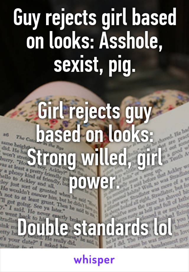 Guy rejects girl based on looks: Asshole, sexist, pig.

Girl rejects guy based on looks: Strong willed, girl power.

Double standards lol 
