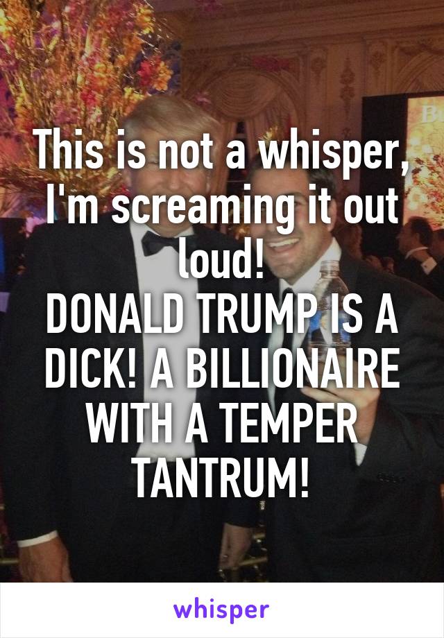 This is not a whisper, I'm screaming it out loud!
DONALD TRUMP IS A DICK! A BILLIONAIRE WITH A TEMPER TANTRUM!