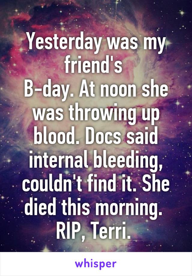 Yesterday was my friend's 
B-day. At noon she was throwing up blood. Docs said internal bleeding, couldn't find it. She died this morning. 
RIP, Terri. 