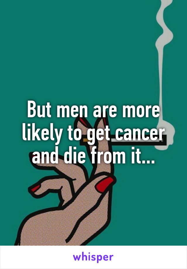 But men are more likely to get cancer and die from it...