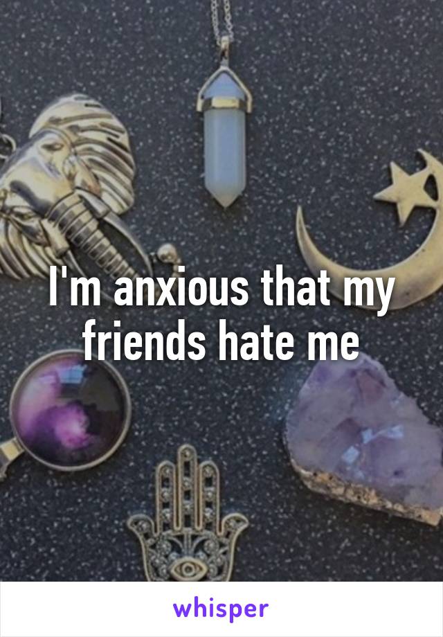 I'm anxious that my friends hate me