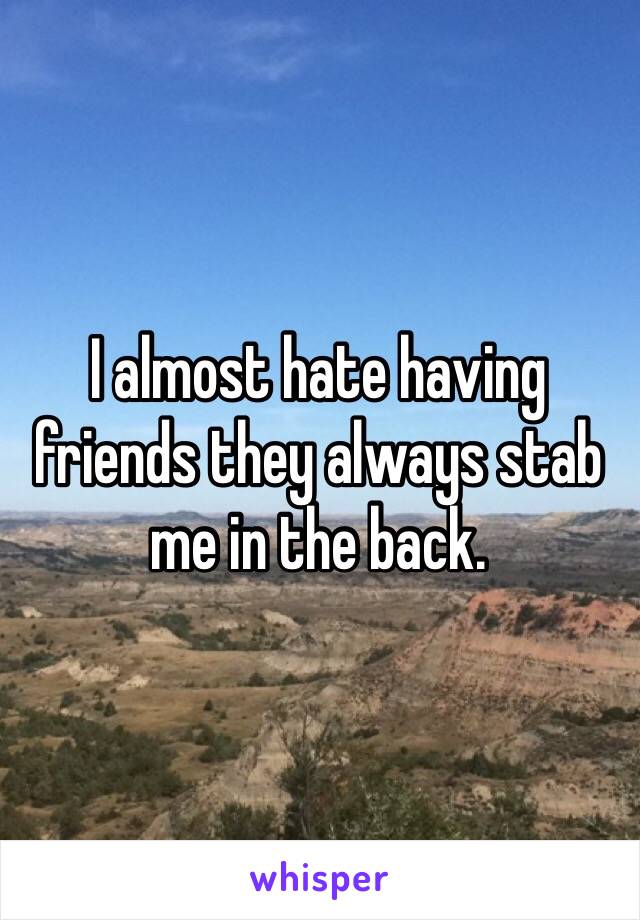 I almost hate having friends they always stab me in the back. 
