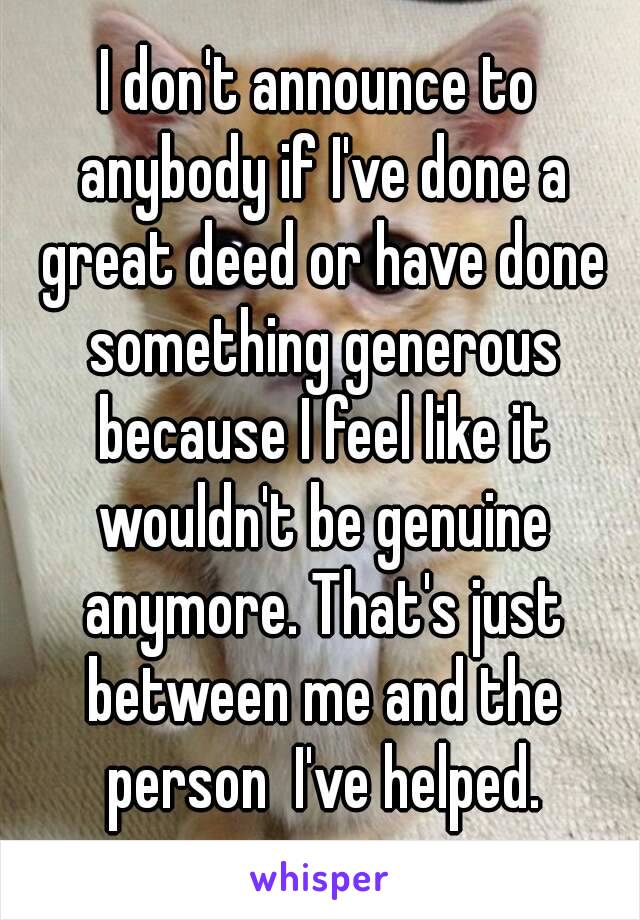 I don't announce to anybody if I've done a great deed or have done something generous because I feel like it wouldn't be genuine anymore. That's just between me and the person  I've helped.