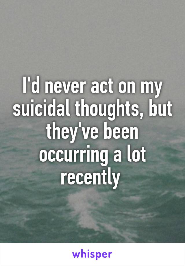 I'd never act on my suicidal thoughts, but they've been occurring a lot recently 