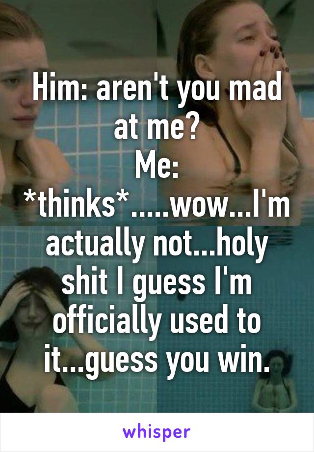 Him: aren't you mad at me?
Me: *thinks*.....wow...I'm actually not...holy shit I guess I'm officially used to it...guess you win.