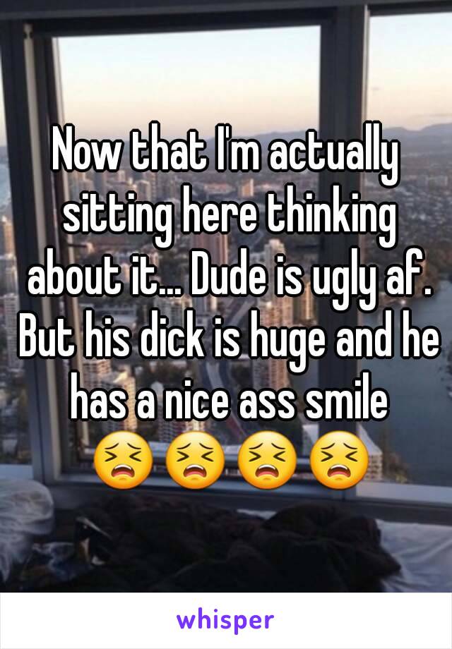 Now that I'm actually sitting here thinking about it... Dude is ugly af. But his dick is huge and he has a nice ass smile 😣😣😣😣