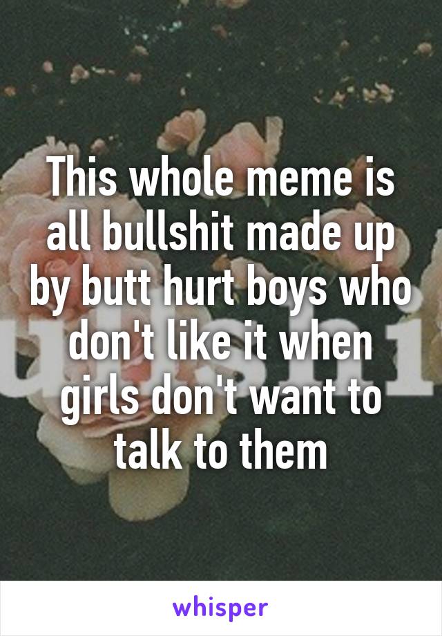 This whole meme is all bullshit made up by butt hurt boys who don't like it when girls don't want to talk to them