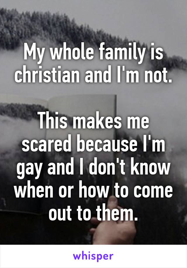 My whole family is christian and I'm not.

This makes me scared because I'm gay and I don't know when or how to come out to them.