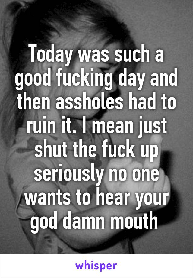 Today was such a good fucking day and then assholes had to ruin it. I mean just shut the fuck up seriously no one wants to hear your god damn mouth 