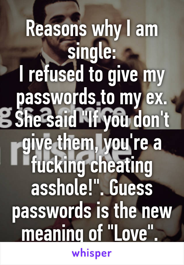 Reasons why I am single:
I refused to give my passwords to my ex. She said "If you don't give them, you're a fucking cheating asshole!". Guess passwords is the new meaning of "Love". 