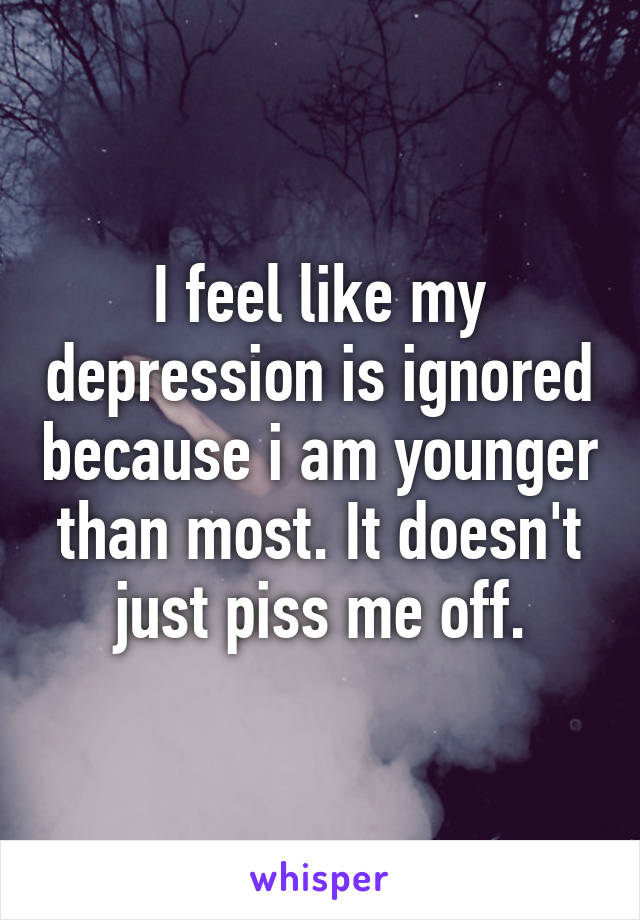I feel like my depression is ignored because i am younger than most. It doesn't just piss me off.