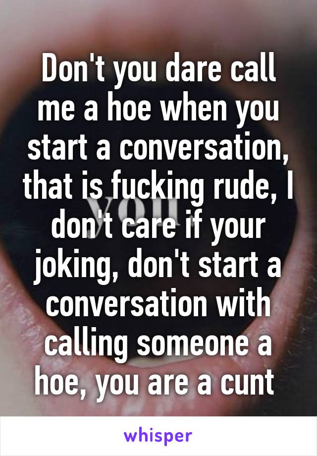 Don't you dare call me a hoe when you start a conversation, that is fucking rude, I don't care if your joking, don't start a conversation with calling someone a hoe, you are a cunt 