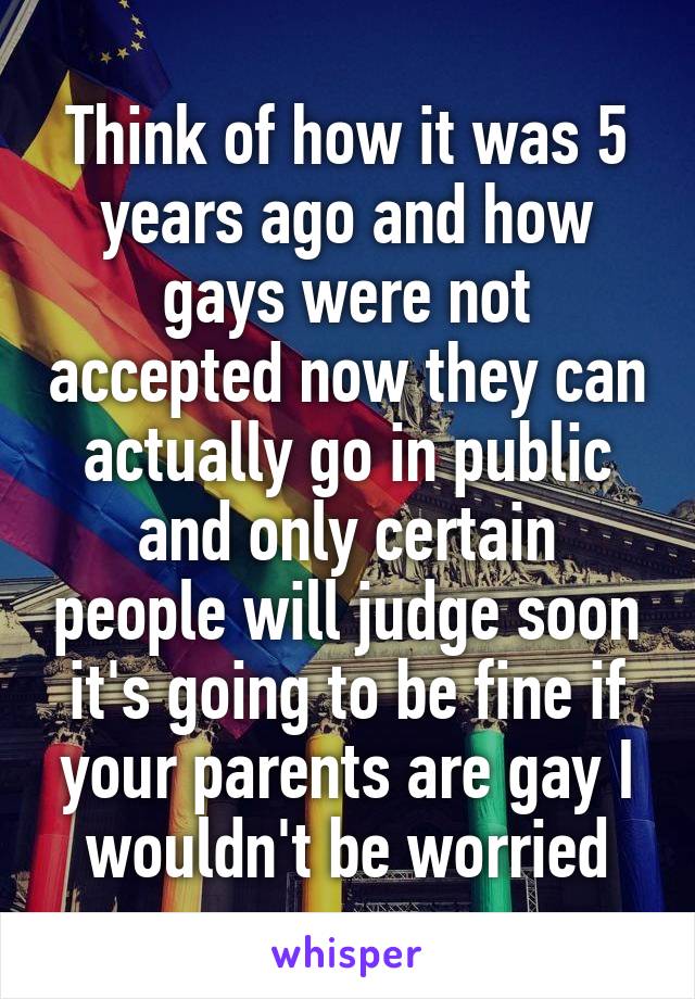 Think of how it was 5 years ago and how gays were not accepted now they can actually go in public and only certain people will judge soon it's going to be fine if your parents are gay I wouldn't be worried