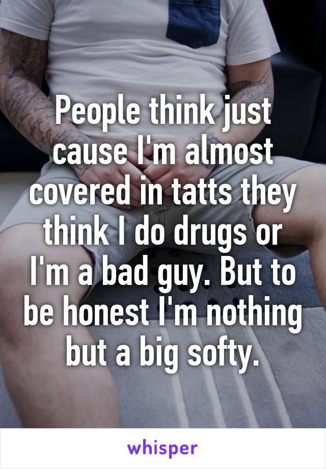 People think just cause I'm almost covered in tatts they think I do drugs or I'm a bad guy. But to be honest I'm nothing but a big softy.