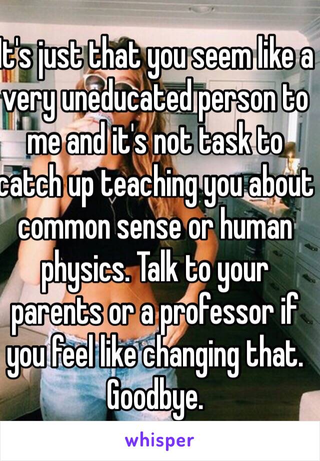 It's just that you seem like a very uneducated person to me and it's not task to catch up teaching you about common sense or human physics. Talk to your parents or a professor if you feel like changing that. Goodbye.